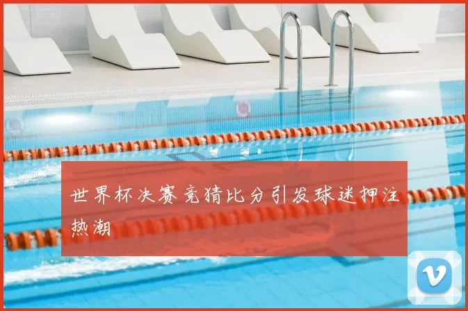 世界杯决赛竞猜比分引发球迷押注热潮