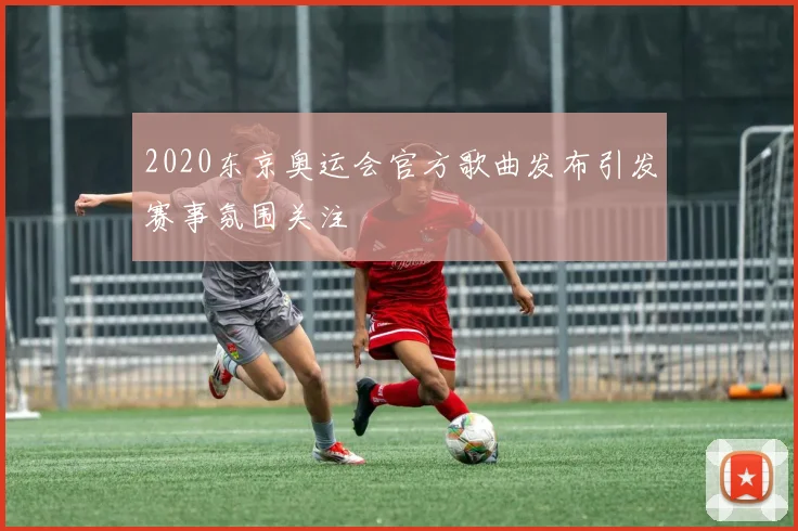 2020东京奥运会官方歌曲发布引发赛事氛围关注