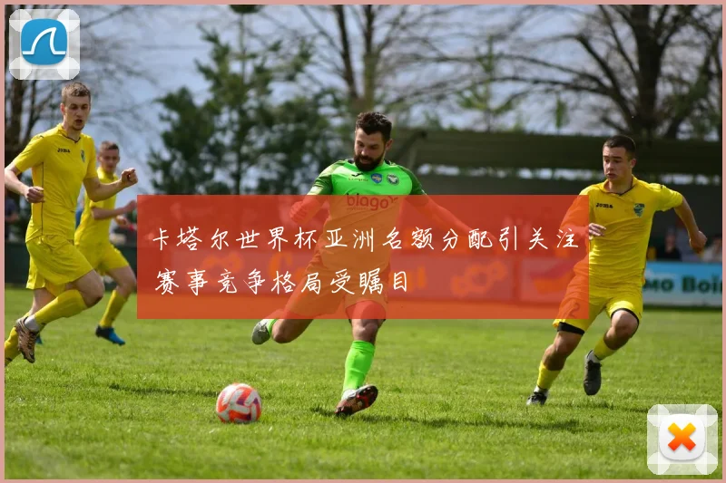 卡塔尔世界杯亚洲名额分配引关注 赛事竞争格局受瞩目